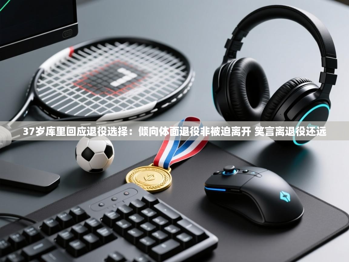 37岁库里回应退役选择：倾向体面退役非被迫离开 笑言离退役还远